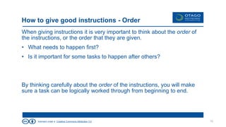 licensed under a Creative Commons Attribution 3.0
How to give good instructions - Order
When giving instructions it is very important to think about the order of
the instructions, or the order that they are given.
• What needs to happen first?
• Is it important for some tasks to happen after others?
By thinking carefully about the order of the instructions, you will make
sure a task can be logically worked through from beginning to end.
10
 