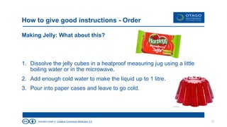 licensed under a Creative Commons Attribution 3.0
How to give good instructions - Order
Making Jelly: What about this?
1. Dissolve the jelly cubes in a heatproof measuring jug using a little
boiling water or in the microwave.
2. Add enough cold water to make the liquid up to 1 litre.
3. Pour into paper cases and leave to go cold.
12
 