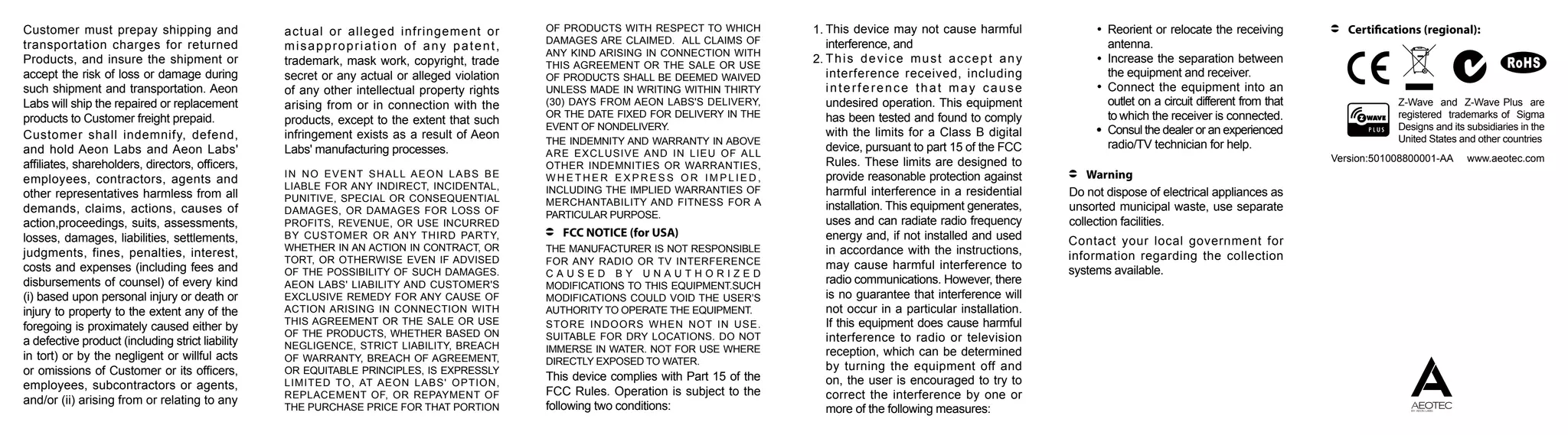 IN NO EVENT SHALL AEON LABS BE
LIABLE FOR ANY INDIRECT, INCIDENTAL,
PUNITIVE, SPECIAL OR CONSEQUENTIAL
DAMAGES, OR DAMAGES FOR LOSS OF
PROFITS, REVENUE, OR USE INCURRED
BY CUSTOMER OR ANY THIRD PARTY,
WHETHER IN AN ACTION IN CONTRACT, OR
TORT, OR OTHERWISE EVEN IF ADVISED
OF THE POSSIBILITY OF SUCH DAMAGES.
AEON LABS' LIABILITY AND CUSTOMER'S
EXCLUSIVE REMEDY FOR ANY CAUSE OF
ACTION ARISING IN CONNECTION WITH
THIS AGREEMENT OR THE SALE OR USE
OF THE PRODUCTS, WHETHER BASED ON
NEGLIGENCE, STRICT LIABILITY, BREACH
OF WARRANTY, BREACH OF AGREEMENT,
OR EQUITABLE PRINCIPLES, IS EXPRESSLY
LIMITED TO, AT AEON LABS' OPTION,
REPLACEMENT OF, OR REPAYMENT OF
THE PURCHASE PRICE FOR THAT PORTION
OF PRODUCTS WITH RESPECT TO WHICH
DAMAGES ARE CLAIMED. ALL CLAIMS OF
ANY KIND ARISING IN CONNECTION WITH
THIS AGREEMENT OR THE SALE OR USE
OF PRODUCTS SHALL BE DEEMED WAIVED
UNLESS MADE IN WRITING WITHIN THIRTY
(30) DAYS FROM AEON LABS'S DELIVERY,
OR THE DATE FIXED FOR DELIVERY IN THE
EVENT OF NONDELIVERY.
THE INDEMNITY AND WARRANTY IN ABOVE
ARE EXCLUSIVE AND IN LIEU OF ALL
OTHER INDEMNITIES OR WARRANTIES,
W H E T H E R E X P R E S S O R I M P L I E D ,
INCLUDING THE IMPLIED WARRANTIES OF
MERCHANTABILITY AND FITNESS FOR A
PARTICULAR PURPOSE.
THE MANUFACTURER IS NOT RESPONSIBLE
FOR ANY RADIO OR TV INTERFERENCE
C A U S E D B Y U N A U T H O R I Z E D
MODIFICATIONS TO THIS EQUIPMENT.SUCH
MODIFICATIONS COULD VOID THE USER’S
AUTHORITY TO OPERATE THE EQUIPMENT.
STORE INDOORS WHEN NOT IN USE.
SUITABLE FOR DRY LOCATIONS. DO NOT
IMMERSE IN WATER. NOT FOR USE WHERE
DIRECTLY EXPOSED TO WATER.
FCC NOTICE (for USA)
This device complies with Part 15 of the
FCC Rules. Operation is subject to the
following two conditions:
This device may not cause harmful
interference, and
This device must accept any
interference received, including
interference that may cause
undesired operation. This equipment
has been tested and found to comply
with the limits for a Class B digital
device, pursuant to part 15 of the FCC
Rules. These limits are designed to
provide reasonable protection against
harmful interference in a residential
installation. This equipment generates,
uses and can radiate radio frequency
energy and, if not installed and used
in accordance with the instructions,
may cause harmful interference to
radio communications. However, there
is no guarantee that interference will
not occur in a particular installation.
If this equipment does cause harmful
interference to radio or television
reception, which can be determined
by turning the equipment off and
on, the user is encouraged to try to
correct the interference by one or
more of the following measures:
1.
2.
Reorient or relocate the receiving
antenna.
Increase the separation between
the equipment and receiver.
Connect the equipment into an
outlet on a circuit different from that
to which the receiver is connected.
Consul the dealer or an experienced
radio/TV technician for help.
Warning
Do not dispose of electrical appliances as
unsorted municipal waste, use separate
collection facilities.
Contact your local government for
information regarding the collection
systems available.
Customer must prepay shipping and
transportation charges for returned
Products, and insure the shipment or
accept the risk of loss or damage during
such shipment and transportation. Aeon
Labs will ship the repaired or replacement
products to Customer freight prepaid.
Customer shall indemnify, defend,
and hold Aeon Labs and Aeon Labs'
affiliates, shareholders, directors, officers,
employees, contractors, agents and
other representatives harmless from all
demands, claims, actions, causes of
action,proceedings, suits, assessments,
losses, damages, liabilities, settlements,
judgments, fines, penalties, interest,
costs and expenses (including fees and
disbursements of counsel) of every kind
(i) based upon personal injury or death or
injury to property to the extent any of the
foregoing is proximately caused either by
a defective product (including strict liability
in tort) or by the negligent or willful acts
or omissions of Customer or its officers,
employees, subcontractors or agents,
and/or (ii) arising from or relating to any
actual or alleged infringement or
misappropriation of any patent,
trademark, mask work, copyright, trade
secret or any actual or alleged violation
of any other intellectual property rights
arising from or in connection with the
products, except to the extent that such
infringement exists as a result of Aeon
Labs' manufacturing processes.
Certifications (regional):
Z-Wave and Z-Wave Plus are
registered trademarks of Sigma
Designs and its subsidiaries in the
United States and other countries
Version:501008800001-AA www.aeotec.com
 
