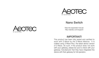 View the expanded manual:
http://aeotec.com/support
Nano Switch
IMPORTANT!
This product has been fully tested and certified to
work with Z-Wave by the Z-Wave Alliance. It is
crafted using Z-Wave Plus, the latest device version
of Z-Wave. As such, if the product does not work
with your gateway, please be sure to check with your
gateway manufacturer that they have integrated this
device with their gateway for full operation.
 