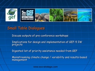 www.eco-strategic.com
Small Table DialoguesSmall Table Dialogues
Discuss outputs of pre-conference workshopsDiscuss outputs of pre-conference workshops
Implications for design and implementation of GEF-5 IWImplications for design and implementation of GEF-5 IW
projectsprojects
Digested list of priority assistance needed from GEFDigested list of priority assistance needed from GEF
Mainstreaming climate change / variability and results-basedMainstreaming climate change / variability and results-based
managementmanagement
 