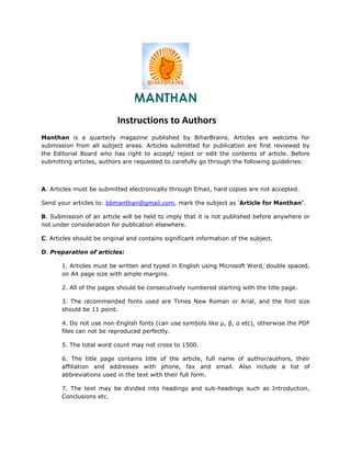 Instructions to Authors
Manthan is a quarterly magazine published by BiharBrains. Articles are welcome for
submission from all subject areas. Articles submitted for publication are first reviewed by
the Editorial Board who has right to accept/ reject or edit the contents of article. Before
submitting articles, authors are requested to carefully go through the following guidelines:



A. Articles must be submitted electronically through Email, hard copies are not accepted.

Send your articles to: bbmanthan@gmail.com, mark the subject as ‘Article for Manthan’.

B. Submission of an article will be held to imply that it is not published before anywhere or
not under consideration for publication elsewhere.

C. Articles should be original and contains significant information of the subject.

D. Preparation of articles:

       1. Articles must be written and typed in English using Microsoft Word, double spaced,
       on A4 page size with ample margins.

       2. All of the pages should be consecutively numbered starting with the title page.

       3. The recommended fonts used are Times New Roman or Arial, and the font size
       should be 11 point.

       4. Do not use non-English fonts (can use symbols like µ, β, α etc), otherwise the PDF
       files can not be reproduced perfectly.

       5. The total word count may not cross to 1500.

       6. The title page contains title of the article, full name of author/authors, their
       affiliation and addresses with phone, fax and email. Also include a list of
       abbreviations used in the text with their full form.

       7. The text may be divided into headings and sub-headings such as Introduction,
       Conclusions etc.
 