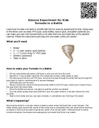 Science Experiment for Kids
                             Tornado in a Bottle

Learn how to make a tornado in a bottle with this fun science experiment for kids. Using easy
to find items such as water, PVC pipe, soda bottles, tape or glue, and glitter (optional) you
can make your own mini tornado that’s a lot safer than one you might see on the weather
channel. Follow the instructions and enjoy the cool water vortex you create!

What you'll need:


    •   Water
    •   2 – 2 Liter empty soda bottles
    •   1 – 1 ½ inch long ½” PVC pipe
    •   Glitters (optional)
    •   Tape or glue




How to make your Tornado in a Bottle

• Fill one soda bottle with water until there is only one inch from the neck
• Sprinkle in ½ tsp of glitter (optional, this makes the tornado a little easier to see)
• Put tape around the pre-cut PVC pipe, and push the pipe through the bottle half way through the
pipe (tape is used for reinforcement to prevent leakage)
• Optionally glue can be used
• Slowly connect the mouth of the second soda bottle to the PVC pipe, make sure it doesn’t force
the pipe down the lower bottle
• Once the bottles are secure, use tape to seal the junction as needed
• Turn the bottle upside down and QUICKLY spin the upper bottle in a circular motion for a few
seconds
• Stop to look inside and you can see a tornado, or sometimes two, forming in the water

What’s happening?

Spinning the bottle in a circular motion creates a water vortex that looks like a mini tornado. The
water rapidly spins around the center of the vortex due to centripetal force (an inward force directing
an object or fluid such as water towards the center of its circular path). Vortexes found in nature
include tornadoes, hurricanes and waterspouts (a tornado that forms over water).
 
