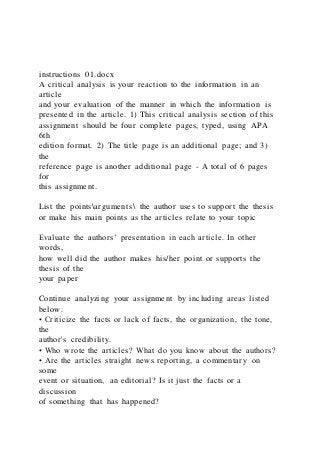 instructions 01.docx
A critical analysis is your reaction to the information in an
article
and your evaluation of the manner in which the information is
presented in the article. 1) This critical analysis section of this
assignment should be four complete pages, typed, using APA
6th
edition format. 2) The title page is an additional page; and 3)
the
reference page is another additional page - A total of 6 pages
for
this assignment.
List the pointsarguments the author uses to support the thesis
or make his main points as the articles relate to your topic
Evaluate the authors’ presentation in each article. In other
words,
how well did the author makes his/her point or supports the
thesis of the
your paper
Continue analyzing your assignment by including areas listed
below.
• Criticize the facts or lack of facts, the organization, the tone,
the
author's credibility.
• Who wrote the articles? What do you know about the authors?
• Are the articles straight news reporting, a commentary on
some
event or situation, an editorial? Is it just the facts or a
discussion
of something that has happened?
 