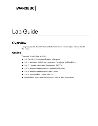 IWANSEBC 
Lab Guide 
Overview 
This guide presents the instructions and other information concerning the lab activities for 
this course. 
Outline 
This guide includes these activities: 
 Lab Overview, Resources and Access Information 
 Lab 1: Navigating the Lab and Configuring Cisco Prime Building Blocks 
 Lab 2: Transport Independent Design using DMVPN 
 Lab 3: Application Optimization – Application Visibility. 
 Lab 4: Application Optimization – QoS Control 
 Lab 5: Intelligent Path Control using PfRv3 
 Optional Lab: Application Optimization – using WAAS with Akamai 
 