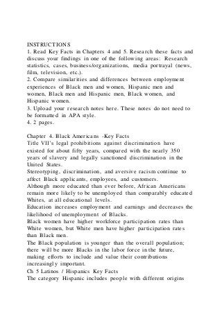 INSTRUCTIONS
1. Read Key Facts in Chapters 4 and 5. Research these facts and
discuss your findings in one of the following areas: Research
statistics, cases, business/organizations, media portrayal (news,
film, television, etc.).
2. Compare similarities and differences between employment
experiences of Black men and women, Hispanic men and
women, Black men and Hispanic men, Black women, and
Hispanic women.
3. Upload your research notes here. These notes do not need to
be formatted in APA style.
4. 2 pages.
Chapter 4. Black Americans -Key Facts
Title VII’s legal prohibitions against discrimination have
existed for about fifty years, compared with the nearly 350
years of slavery and legally sanctioned discrimination in the
United States.
Stereotyping, discrimination, and aversive racism continue to
affect Black applicants, employees, and customers.
Although more educated than ever before, African Americans
remain more likely to be unemployed than comparably educated
Whites, at all educational levels.
Education increases employment and earnings and decreases the
likelihood of unemployment of Blacks.
Black women have higher workforce participation rates than
White women, but White men have higher participation rates
than Black men.
The Black population is younger than the overall population;
there will be more Blacks in the labor force in the future,
making efforts to include and value their contributions
increasingly important.
Ch 5 Latinos / Hispanics Key Facts
The category Hispanic includes people with different origins
 