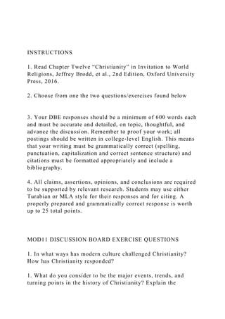 INSTRUCTIONS
1. Read Chapter Twelve “Christianity” in Invitation to World
Religions, Jeffrey Brodd, et al., 2nd Edition, Oxford University
Press, 2016.
2. Choose from one the two questions/exercises found below
3. Your DBE responses should be a minimum of 600 words each
and must be accurate and detailed, on topic, thoughtful, and
advance the discussion. Remember to proof your work; all
postings should be written in college-level English. This means
that your writing must be grammatically correct (spelling,
punctuation, capitalization and correct sentence structure) and
citations must be formatted appropriately and include a
bibliography.
4. All claims, assertions, opinions, and conclusions are required
to be supported by relevant research. Students may use either
Turabian or MLA style for their responses and for citing. A
properly prepared and grammatically correct response is worth
up to 25 total points.
MOD11 DISCUSSION BOARD EXERCISE QUESTIONS
1. In what ways has modern culture challenged Christianity?
How has Christianity responded?
1. What do you consider to be the major events, trends, and
turning points in the history of Christianity? Explain the
 