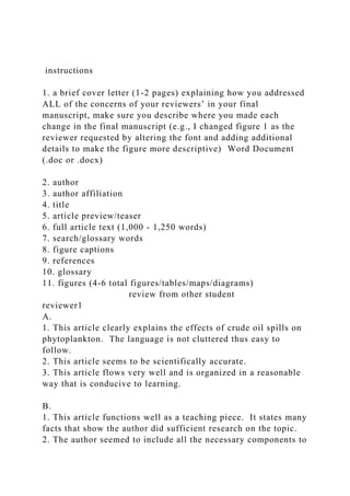 instructions
1. a brief cover letter (1-2 pages) explaining how you addressed
ALL of the concerns of your reviewers’ in your final
manuscript, make sure you describe where you made each
change in the final manuscript (e.g., I changed figure 1 as the
reviewer requested by altering the font and adding additional
details to make the figure more descriptive) Word Document
(.doc or .docx)
2. author
3. author affiliation
4. title
5. article preview/teaser
6. full article text (1,000 - 1,250 words)
7. search/glossary words
8. figure captions
9. references
10. glossary
11. figures (4-6 total figures/tables/maps/diagrams)
review from other student
reviewer1
A.
1. This article clearly explains the effects of crude oil spills on
phytoplankton. The language is not cluttered thus easy to
follow.
2. This article seems to be scientifically accurate.
3. This article flows very well and is organized in a reasonable
way that is conducive to learning.
B.
1. This article functions well as a teaching piece. It states many
facts that show the author did sufficient research on the topic.
2. The author seemed to include all the necessary components to
 