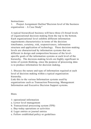 Instructions:
1. Project Assignment Outline“Decision level of the business
organisation – A Case Study”
A typical hierarchical business will have three (3) broad levels
of organizational decision-making from the top to the bottom.
Each organizational level exhibits different information
requirements characteristics in terms of the decision
timeframes, certainty, risk, responsiveness, information
structure and application of technology. These decision-making
levels are characterized by information systems that are
different in design and composition because of the level-
specific goals of the information systems at each level of the
hierarchy. The decision-making levels are highly significant in
terms of system thinking, since the purpose of processing data
is to produce information for decision making.
1. Discuss the nature and type of information required at each
level of decision making within a typical organization
hierarchy.
Link this to the various Information systems used by
organizations such as Transaction Processing, Management
Information and Executive Decision Support systems.
Hints
1: operational information
a. Lower level management
b. Transactional processing system (TPS)
c. Day-today operations or activities
d. Leger entries or journal entries
e. Follow established policy or guidelines
 
