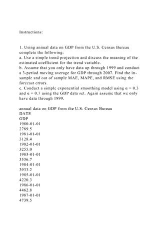 Instructions:
1. Using annual data on GDP from the U.S. Census Bureau
complete the following:
a. Use a simple trend projection and discuss the meaning of the
estimated coefficient for the trend variable.
b. Assume that you only have data up through 1999 and conduct
a 3-period moving average for GDP through 2007. Find the in-
sample and out of sample MAE, MAPE, and RMSE using the
forecast errors.
c. Conduct a simple exponential smoothing model using α = 0.3
and α = 0.7 using the GDP data set. Again assume that we only
have data through 1999.
annual data on GDP from the U.S. Census Bureau
DATE
GDP
1980-01-01
2789.5
1981-01-01
3128.4
1982-01-01
3255.0
1983-01-01
3536.7
1984-01-01
3933.2
1985-01-01
4220.3
1986-01-01
4462.8
1987-01-01
4739.5
 