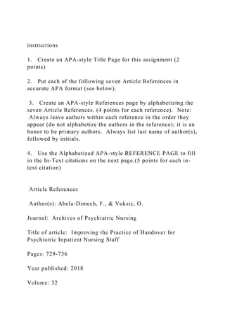 instructions
1. Create an APA-style Title Page for this assignment (2
points)
2. Put each of the following seven Article References in
accurate APA format (see below).
3. Create an APA-style References page by alphabetizing the
seven Article References. (4 points for each reference). Note:
Always leave authors within each reference in the order they
appear (do not alphabetize the authors in the reference); it is an
honor to be primary authors. Always list last name of author(s),
followed by initials.
4. Use the Alphabetized APA-style REFERENCE PAGE to fill
in the In-Text citations on the next page.(5 points for each in-
text citation)
Article References
Author(s): Abela-Dimech, F., & Vuksic, O.
Journal: Archives of Psychiatric Nursing
Title of article: Improving the Practice of Handover for
Psychiatric Inpatient Nursing Staff
Pages: 729-736
Year published: 2018
Volume: 32
 