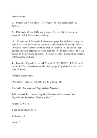 instructions
1. Create an APA-style Title Page for this assignment (2
points)
2. Put each of the following seven Article References in
accurate APA format (see below).
3. Create an APA-style References page by alphabetizing the
seven Article References. (4 points for each reference). Note:
Always leave authors within each reference in the order they
appear (do not alphabetize the authors in the reference); it is an
honor to be primary authors. Always list last name of author(s),
followed by initials.
4. Use the Alphabetized APA-style REFERENCE PAGE to fill
in the In-Text citations on the next page.(5 points for each in-
text citation)
Article References
Author(s): Abela-Dimech, F., & Vuksic, O.
Journal: Archives of Psychiatric Nursing
Title of article: Improving the Practice of Handover for
Psychiatric Inpatient Nursing Staff
Pages: 729-736
Year published: 2018
Volume: 32
Issue: 5
 