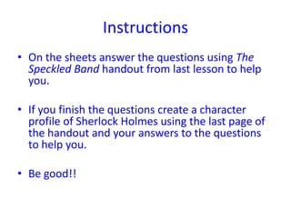 Instructions
• On the sheets answer the questions using The
  Speckled Band handout from last lesson to help
  you.

• If you finish the questions create a character
  profile of Sherlock Holmes using the last page of
  the handout and your answers to the questions
  to help you.

• Be good!!
 