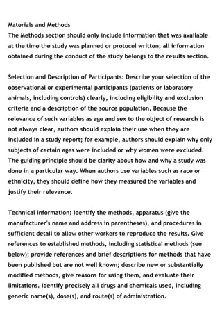 Materials and Methods
The Methods section should only include information that was available
at the time the study was planned or protocol written; all information
obtained during the conduct of the study belongs to the results section. 
Selection and Description of Participants: Describe your selection of the
observational or experimental participants (patients or laboratory
animals, including controls) clearly, including eligibility and exclusion
criteria and a description of the source population. Because the
relevance of such variables as age and sex to the object of research is
not always clear, authors should explain their use when they are
included in a study report; for example, authors should explain why only
subjects of certain ages were included or why women were excluded.
The guiding principle should be clarity about how and why a study was
done in a particular way. When authors use variables such as race or
ethnicity, they should define how they measured the variables and
justify their relevance.
Technical information: Identify the methods, apparatus (give the
manufacturer's name and address in parentheses), and procedures in
sufficient detail to allow other workers to reproduce the results. Give
references to established methods, including statistical methods (see
below); provide references and brief descriptions for methods that have
been published but are not well known; describe new or substantially
modified methods, give reasons for using them, and evaluate their
limitations. Identify precisely all drugs and chemicals used, including
generic name(s), dose(s), and route(s) of administration.
 