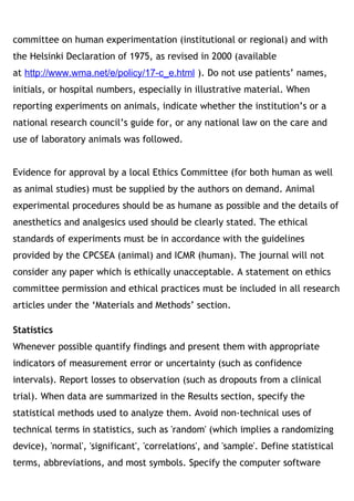 committee on human experimentation (institutional or regional) and with
the Helsinki Declaration of 1975, as revised in 2000 (available
at http://www.wma.net/e/policy/17-c_e.html ). Do not use patients’ names,
initials, or hospital numbers, especially in illustrative material. When
reporting experiments on animals, indicate whether the institution’s or a
national research council’s guide for, or any national law on the care and
use of laboratory animals was followed. 
Evidence for approval by a local Ethics Committee (for both human as well
as animal studies) must be supplied by the authors on demand. Animal
experimental procedures should be as humane as possible and the details of
anesthetics and analgesics used should be clearly stated. The ethical
standards of experiments must be in accordance with the guidelines
provided by the CPCSEA (animal) and ICMR (human). The journal will not
consider any paper which is ethically unacceptable. A statement on ethics
committee permission and ethical practices must be included in all research
articles under the ‘Materials and Methods’ section.
Statistics
Whenever possible quantify findings and present them with appropriate
indicators of measurement error or uncertainty (such as confidence
intervals). Report losses to observation (such as dropouts from a clinical
trial). When data are summarized in the Results section, specify the
statistical methods used to analyze them. Avoid non-technical uses of
technical terms in statistics, such as 'random' (which implies a randomizing
device), 'normal', 'significant', 'correlations', and 'sample'. Define statistical
terms, abbreviations, and most symbols. Specify the computer software
 