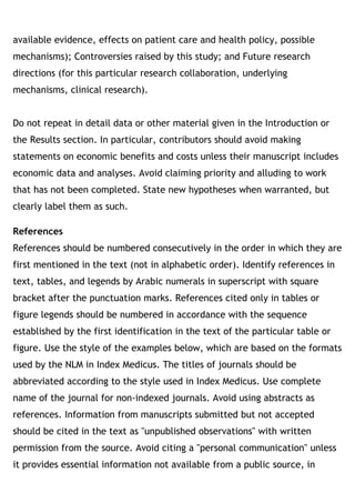 available evidence, effects on patient care and health policy, possible
mechanisms); Controversies raised by this study; and Future research
directions (for this particular research collaboration, underlying
mechanisms, clinical research). 
Do not repeat in detail data or other material given in the Introduction or
the Results section. In particular, contributors should avoid making
statements on economic benefits and costs unless their manuscript includes
economic data and analyses. Avoid claiming priority and alluding to work
that has not been completed. State new hypotheses when warranted, but
clearly label them as such.
References
References should be numbered consecutively in the order in which they are
first mentioned in the text (not in alphabetic order). Identify references in
text, tables, and legends by Arabic numerals in superscript with square
bracket after the punctuation marks. References cited only in tables or
figure legends should be numbered in accordance with the sequence
established by the first identification in the text of the particular table or
figure. Use the style of the examples below, which are based on the formats
used by the NLM in Index Medicus. The titles of journals should be
abbreviated according to the style used in Index Medicus. Use complete
name of the journal for non-indexed journals. Avoid using abstracts as
references. Information from manuscripts submitted but not accepted
should be cited in the text as "unpublished observations" with written
permission from the source. Avoid citing a "personal communication" unless
it provides essential information not available from a public source, in
 