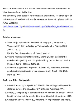 which case the name of the person and date of communication should be
cited in parentheses in the text. 
The commonly cited types of references are shown here, for other types of
references such as electronic media; newspaper items, etc. please refer to
ICMJE Guidelines
(http://www.icmje.org orhttp://www.nlm.nih.gov/bsd/uniform_requirements.htm
l). 
Articles in Journals
a. Standard journal article: Bavdekar SB, Gogtay NJ, Muzumdar D,
Vaideeswar P, Salvi V, Sarkar M. The path ahead. J Postgrad Med
2007;53:153-3
List the first six contributors followed by et al.
b. Volume with supplement: Shen HM, Zhang QF. Risk assessment of
nickel carcinogenicity and occupational lung cancer. Environ Health
Perspect 1994; 102 Suppl 1:275-82.
c. Issue with supplement: Payne DK, Sullivan MD, Massie MJ. Women's
psychological reactions to breast cancer. Semin Oncol 1996; 23(1,
Suppl 2):89-97.
Books and Other Monographs
a. Personal author(s): Ringsven MK, Bond D. Gerontology and leadership
skills for nurses. 2nd ed. Albany (NY): Delmar Publishers; 1996.
b. Editor(s), compiler(s) as author: Norman IJ, Redfern SJ, editors. Mental
health care for elderly people. New York: Churchill Livingstone; 1996.
c. Chapter in a book: Phillips SJ, Whisnant JP. Hypertension and stroke.
 