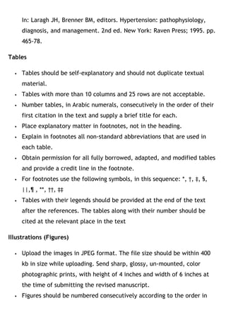 In: Laragh JH, Brenner BM, editors. Hypertension: pathophysiology,
diagnosis, and management. 2nd ed. New York: Raven Press; 1995. pp.
465-78.
Tables
 Tables should be self-explanatory and should not duplicate textual
material.
 Tables with more than 10 columns and 25 rows are not acceptable.
 Number tables, in Arabic numerals, consecutively in the order of their
first citation in the text and supply a brief title for each.
 Place explanatory matter in footnotes, not in the heading.
 Explain in footnotes all non-standard abbreviations that are used in
each table.
 Obtain permission for all fully borrowed, adapted, and modified tables
and provide a credit line in the footnote.
 For footnotes use the following symbols, in this sequence: *, †, ‡, §,
||,¶ , **, ††, ‡‡
 Tables with their legends should be provided at the end of the text
after the references. The tables along with their number should be
cited at the relevant place in the text
Illustrations (Figures)
 Upload the images in JPEG format. The file size should be within 400
kb in size while uploading. Send sharp, glossy, un-mounted, color
photographic prints, with height of 4 inches and width of 6 inches at
the time of submitting the revised manuscript.
 Figures should be numbered consecutively according to the order in
 