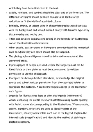 which they have been first cited in the text.
 Labels, numbers, and symbols should be clear and of uniform size. The
lettering for figures should be large enough to be legible after
reduction to fit the width of a printed column.
 Symbols, arrows, or letters used in photomicrographs should contrast
with the background and should marked neatly with transfer type or by
tissue overlay and not by pen.
 Titles and detailed explanations belong in the legends for illustrations
not on the illustrations themselves.
 When graphs, scatter-grams or histograms are submitted the numerical
data on which they are based should also be supplied.
 The photographs and figures should be trimmed to remove all the
unwanted areas.
 If photographs of people are used, either the subjects must not be
identifiable or their pictures must be accompanied by written
permission to use the photograph.
 If a figure has been published elsewhere, acknowledge the original
source and submit written permission from the copyright holder to
reproduce the material. A credit line should appear in the legend for
such figures.
 Legends for illustrations: Type or print out legends (maximum 40
words, excluding the credit line) for illustrations using double spacing,
with Arabic numerals corresponding to the illustrations. When symbols,
arrows, numbers, or letters are used to identify parts of the
illustrations, identify and explain each one in the legend. Explain the
internal scale (magnification) and identify the method of staining in
photomicrographs.
 