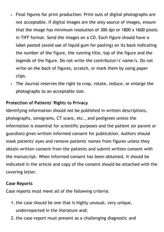  Final figures for print production: Print outs of digital photographs are
not acceptable. If digital images are the only source of images, ensure
that the image has minimum resolution of 300 dpi or 1800 x 1600 pixels
in TIFF format. Send the images on a CD. Each figure should have a
label pasted (avoid use of liquid gum for pasting) on its back indicating
the number of the figure, the running title, top of the figure and the
legends of the figure. Do not write the contributor/s' name/s. Do not
write on the back of figures, scratch, or mark them by using paper
clips.
 The Journal reserves the right to crop, rotate, reduce, or enlarge the
photographs to an acceptable size.
Protection of Patients' Rights to Privacy
Identifying information should not be published in written descriptions,
photographs, sonograms, CT scans, etc., and pedigrees unless the
information is essential for scientific purposes and the patient (or parent or
guardian) gives written informed consent for publication. Authors should
mask patients' eyes and remove patients' names from figures unless they
obtain written consent from the patients and submit written consent with
the manuscript. When informed consent has been obtained, it should be
indicated in the article and copy of the consent should be attached with the
covering letter.
Case Reports
Case reports must meet all of the following criteria:
1. the case should be one that is highly unusual, very unique,
underreported in the literature and;
2. the case report must present as a challenging diagnostic and
 