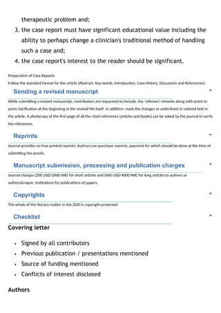 therapeutic problem and;
3. the case report must have significant educational value including the
ability to perhaps change a clinician's traditional method of handling
such a case and;
4. the case report's interest to the reader should be significant.
Preparation of Case Reports
Follow the standard format for the article (Abstract, Key-words, Introduction, Case History, Discussion and References).
   Sending a revised manuscript
While submitting a revised manuscript, contributors are requested to include, the ‘referees’ remarks along with point to
point clarification at the beginning in the revised file itself. In addition, mark the changes as underlined or colored text in
the article. A photocopy of the first page of all the cited references (articles and books) can be asked by the journal to verify
the references.
   Reprints
Journal provides no free printed reprints. Authors can purchase reprints, payment for which should be done at the time of
submitting the proofs.
   Manuscript submission, processing and publication charges
Journal charges (200 USD/2000 INR) for short articles and (400 USD/4000 INR) for long articles to authors or
authors&rsquo; institutions for publications of papers.
   Copyrights
The whole of the literary matter in the JGID is copyright protected.
   Checklist
Covering letter
 Signed by all contributors
 Previous publication / presentations mentioned
 Source of funding mentioned
 Conflicts of interest disclosed
Authors
 
