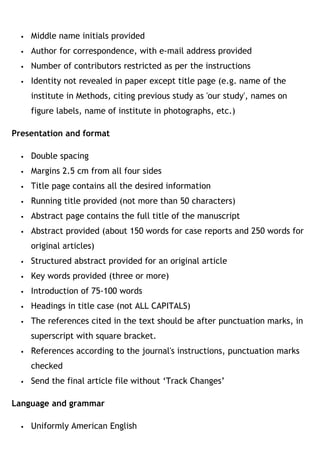  Middle name initials provided
 Author for correspondence, with e-mail address provided
 Number of contributors restricted as per the instructions
 Identity not revealed in paper except title page (e.g. name of the
institute in Methods, citing previous study as 'our study', names on
figure labels, name of institute in photographs, etc.)
Presentation and format
 Double spacing
 Margins 2.5 cm from all four sides
 Title page contains all the desired information
 Running title provided (not more than 50 characters)
 Abstract page contains the full title of the manuscript
 Abstract provided (about 150 words for case reports and 250 words for
original articles)
 Structured abstract provided for an original article
 Key words provided (three or more)
 Introduction of 75-100 words
 Headings in title case (not ALL CAPITALS)
 The references cited in the text should be after punctuation marks, in
superscript with square bracket.
 References according to the journal's instructions, punctuation marks
checked
 Send the final article file without ‘Track Changes’
Language and grammar
 Uniformly American English
 