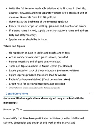 Write the full term for each abbreviation at its first use in the title,
abstract, keywords and text separately unless it is a standard unit of
measure. Numerals from 1 to 10 spelt out
 Numerals at the beginning of the sentence spelt out
 Check the manuscript for spelling, grammar and punctuation errors
 If a brand name is cited, supply the manufacturer's name and address
(city and state/country).
 Species names should be in italics
Tables and figures
 No repetition of data in tables and graphs and in text
 Actual numbers from which graphs drawn, provided
 Figures necessary and of good quality (colour)
 Table and figure numbers in Arabic letters (not Roman)
 Labels pasted on back of the photographs (no names written)
 Figure legends provided (not more than 40 words)
 Patients' privacy maintained (if not permission taken)
 Credit note for borrowed figures/tables provided
 Write the full term for each abbreviation used in the table as a footnote
   Contributors' form
(to be modified as applicable and one signed copy attached with the
manuscript)
Manuscript Title: _________________________________________________
I/we certify that I/we have participated sufficiently in the intellectual
content, conception and design of this work or the analysis and
 