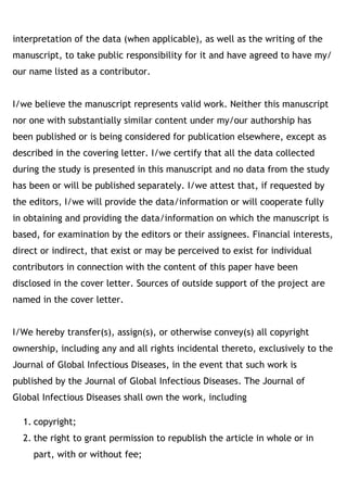 interpretation of the data (when applicable), as well as the writing of the
manuscript, to take public responsibility for it and have agreed to have my/
our name listed as a contributor. 
I/we believe the manuscript represents valid work. Neither this manuscript
nor one with substantially similar content under my/our authorship has
been published or is being considered for publication elsewhere, except as
described in the covering letter. I/we certify that all the data collected
during the study is presented in this manuscript and no data from the study
has been or will be published separately. I/we attest that, if requested by
the editors, I/we will provide the data/information or will cooperate fully
in obtaining and providing the data/information on which the manuscript is
based, for examination by the editors or their assignees. Financial interests,
direct or indirect, that exist or may be perceived to exist for individual
contributors in connection with the content of this paper have been
disclosed in the cover letter. Sources of outside support of the project are
named in the cover letter. 
I/We hereby transfer(s), assign(s), or otherwise convey(s) all copyright
ownership, including any and all rights incidental thereto, exclusively to the
Journal of Global Infectious Diseases, in the event that such work is
published by the Journal of Global Infectious Diseases. The Journal of
Global Infectious Diseases shall own the work, including
1. copyright;
2. the right to grant permission to republish the article in whole or in
part, with or without fee;
 