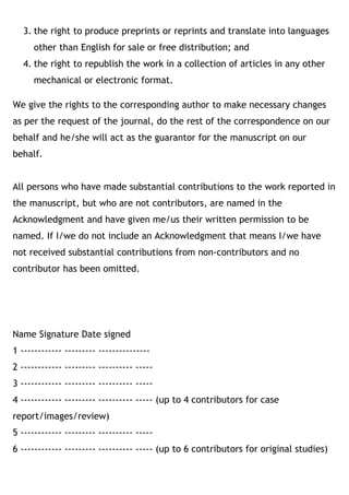3. the right to produce preprints or reprints and translate into languages
other than English for sale or free distribution; and
4. the right to republish the work in a collection of articles in any other
mechanical or electronic format.
We give the rights to the corresponding author to make necessary changes
as per the request of the journal, do the rest of the correspondence on our
behalf and he/she will act as the guarantor for the manuscript on our
behalf.
All persons who have made substantial contributions to the work reported in
the manuscript, but who are not contributors, are named in the
Acknowledgment and have given me/us their written permission to be
named. If I/we do not include an Acknowledgment that means I/we have
not received substantial contributions from non-contributors and no
contributor has been omitted. 
Name Signature Date signed
1 ------------ --------- ---------------
2 ------------ --------- ---------- -----
3 ------------ --------- ---------- -----
4 ------------ --------- ---------- ----- (up to 4 contributors for case
report/images/review)
5 ------------ --------- ---------- -----
6 ------------ --------- ---------- ----- (up to 6 contributors for original studies)
 