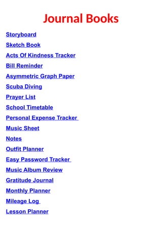 Journal Books
Storyboard
Sketch Book
Acts Of Kindness Tracker
Bill Reminder
Asymmetric Graph Paper
Scuba Diving
Prayer List
School Timetable
Personal Expense Tracker 
Music Sheet
Notes
Outfit Planner
Easy Password Tracker 
Music Album Review
Gratitude Journal
Monthly Planner
Mileage Log 
Lesson Planner
 
