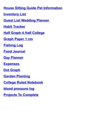 House Sitting Guide Pet Information
Inventory List
Guest List Wedding Planner 
Habit Tracker
Half Graph 4 Half College
Graph Paper 1 cm
Fishing Log
Food Journal
Day Planner
Expenses
Dot Graph
Garden Planting
College Ruled Notebook
blood pressure log
Projects To Complete
 