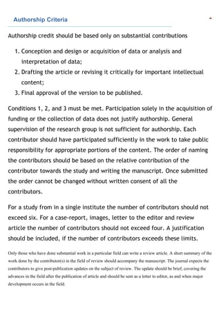    Authorship Criteria
Authorship credit should be based only on substantial contributions
1. Conception and design or acquisition of data or analysis and
interpretation of data;
2. Drafting the article or revising it critically for important intellectual
content;
3. Final approval of the version to be published.
Conditions 1, 2, and 3 must be met. Participation solely in the acquisition of
funding or the collection of data does not justify authorship. General
supervision of the research group is not sufficient for authorship. Each
contributor should have participated sufficiently in the work to take public
responsibility for appropriate portions of the content. The order of naming
the contributors should be based on the relative contribution of the
contributor towards the study and writing the manuscript. Once submitted
the order cannot be changed without written consent of all the
contributors.
For a study from in a single institute the number of contributors should not
exceed six. For a case-report, images, letter to the editor and review
article the number of contributors should not exceed four. A justification
should be included, if the number of contributors exceeds these limits.
Only those who have done substantial work in a particular field can write a review article. A short summary of the
work done by the contributor(s) in the field of review should accompany the manuscript. The journal expects the
contributors to give post-publication updates on the subject of review. The update should be brief, covering the
advances in the field after the publication of article and should be sent as a letter to editor, as and when major
development occurs in the field.
 
 