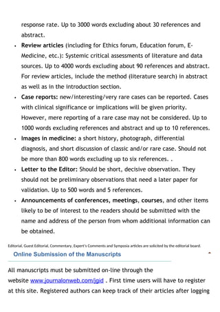 response rate. Up to 3000 words excluding about 30 references and
abstract.
 Review articles (including for Ethics forum, Education forum, E-
Medicine, etc.): Systemic critical assessments of literature and data
sources. Up to 4000 words excluding about 90 references and abstract.
For review articles, include the method (literature search) in abstract
as well as in the introduction section.
 Case reports: new/interesting/very rare cases can be reported. Cases
with clinical significance or implications will be given priority.
However, mere reporting of a rare case may not be considered. Up to
1000 words excluding references and abstract and up to 10 references.
 Images in medicine: a short history, photograph, differential
diagnosis, and short discussion of classic and/or rare case. Should not
be more than 800 words excluding up to six references. .
 Letter to the Editor: Should be short, decisive observation. They
should not be preliminary observations that need a later paper for
validation. Up to 500 words and 5 references.
 Announcements of conferences, meetings, courses, and other items
likely to be of interest to the readers should be submitted with the
name and address of the person from whom additional information can
be obtained.
Editorial, Guest Editorial, Commentary, Expert’s Comments and Symposia articles are solicited by the editorial board.
   Online Submission of the Manuscripts
All manuscripts must be submitted on-line through the
website www.journalonweb.com/jgid . First time users will have to register
at this site. Registered authors can keep track of their articles after logging
 