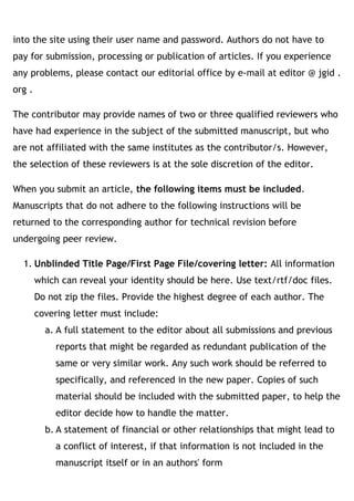 into the site using their user name and password. Authors do not have to
pay for submission, processing or publication of articles. If you experience
any problems, please contact our editorial office by e-mail at editor @ jgid .
org .
The contributor may provide names of two or three qualified reviewers who
have had experience in the subject of the submitted manuscript, but who
are not affiliated with the same institutes as the contributor/s. However,
the selection of these reviewers is at the sole discretion of the editor.
When you submit an article, the following items must be included.
Manuscripts that do not adhere to the following instructions will be
returned to the corresponding author for technical revision before
undergoing peer review.
1. Unblinded Title Page/First Page File/covering letter: All information
which can reveal your identity should be here. Use text/rtf/doc files.
Do not zip the files. Provide the highest degree of each author. The
covering letter must include:
a. A full statement to the editor about all submissions and previous
reports that might be regarded as redundant publication of the
same or very similar work. Any such work should be referred to
specifically, and referenced in the new paper. Copies of such
material should be included with the submitted paper, to help the
editor decide how to handle the matter.
b. A statement of financial or other relationships that might lead to
a conflict of interest, if that information is not included in the
manuscript itself or in an authors' form
 