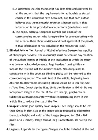 c. A statement that the manuscript has been read and approved by
all the authors, that the requirements for authorship as stated
earlier in this document have been met, and that each author
believes that the manuscript represents honest work, if that
information is not provided in another form (see below); and
d. The name, address, telephone number and email of the
corresponding author, who is responsible for communicating with
the other authors about revisions and final approval of the proofs,
if that information is not included on the manuscript itself.
2. Blinded Article file: Journal of Global Infectious Diseases has a policy
of blinded peer review. The manuscript must not contain any mention
of the authors' names or initials or the institution at which the study
was done or acknowledgements. Page headers/running title can
include the title but not the authors' names. Manuscripts not in
compliance with The Journal's blinding policy will be returned to the
corresponding author. The main text of the article, beginning from
Abstract till References (including tables) should be in this file. Use
rtf/doc files. Do not zip the files. Limit the file size to 400 kb. Do not
incorporate images in the file. If file size is large, graphs can be
submitted as images separately without incorporating them in the
article file to reduce the size of the file.
3. Images: Submit good quality color images. Each image should be less
than 400 kb in size. Size of the image can be reduced by decreasing
the actual height and width of the images (keep up to 1024 x 760
pixels or 4-5 inches). Image format jpeg is acceptable. Do not zip the
files.
4. Legends: Legends for the figures/images should be included at the end
 