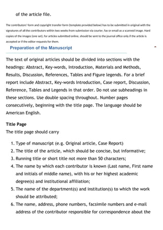 of the article file.
The contributors' form and copyright transfer form (template provided below) has to be submitted in original with the
signatures of all the contributors within two weeks from submission via courier, fax or email as a scanned image. Hard
copies of the images (one set), for articles submitted online, should be sent to the journal office only if the article is
accepted or if the editor requests for them.
   Preparation of the Manuscript
The text of original articles should be divided into sections with the
headings: Abstract, Key-words, Introduction, Materials and Methods,
Results, Discussion, References, Tables and Figure legends. For a brief
report include Abstract, Key-words Introduction, Case report, Discussion,
Reference, Tables and Legends in that order. Do not use subheadings in
these sections. Use double spacing throughout. Number pages
consecutively, beginning with the title page. The language should be
American English.
Title Page
The title page should carry 
1. Type of manuscript (e.g. Original article, Case Report)
2. The title of the article, which should be concise, but informative;
3. Running title or short title not more than 50 characters;
4. The name by which each contributor is known (Last name, First name
and initials of middle name), with his or her highest academic
degree(s) and institutional affiliation;
5. The name of the department(s) and institution(s) to which the work
should be attributed;
6. The name, address, phone numbers, facsimile numbers and e-mail
address of the contributor responsible for correspondence about the
 