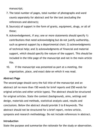 manuscript;
7. The total number of pages, total number of photographs and word
counts separately for abstract and for the text (excluding the
references and abstract);
8. Source(s) of support in the form of grants, equipment, drugs, or all of
these;
9. Acknowledgement, if any; one or more statements should specify 1)
contributions that need acknowledging but do not justify authorship,
such as general support by a departmental chair; 2) acknowledgments
of technical help; and 3) acknowledgments of financial and material
support, which should specify the nature of the support. This should be
included in the title page of the manuscript and not in the main article
file.
10. If the manuscript was presented as part at a meeting, the
organization, place, and exact date on which it was read.
Abstract Page
The second page should carry the full title of the manuscript and an
abstract (of no more than 150 words for brief reports and 250 words for
original articles and other article types). The abstract should be structured
for original articles. State the context (background), aims, settings and
design, materials and methods, statistical analysis used, results and
conclusions. Below the abstract should provide 3 to 8 keywords. The
abstract should not be structured for a brief report, review article,
symposia and research methodology. Do not include references in abstract.
Introduction
State the purpose and summarize the rationale for the study or observation.
 