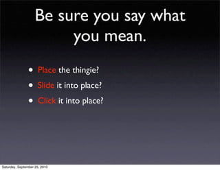 Be sure you say what
                         you mean.
                • Place the thingie?
                • Slide it into place?
                • Click it into place?



Saturday, September 25, 2010
 