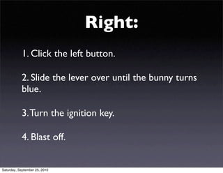 Right:
           1. Click the left button.

           2. Slide the lever over until the bunny turns
           blue.

           3. Turn the ignition key.

           4. Blast off.


Saturday, September 25, 2010
 