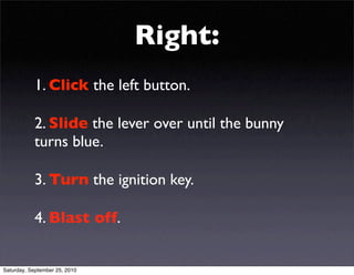 Right:
           1. Click the left button.

           2. Slide the lever over until the bunny
           turns blue.

           3. Turn the ignition key.

           4. Blast off.


Saturday, September 25, 2010
 