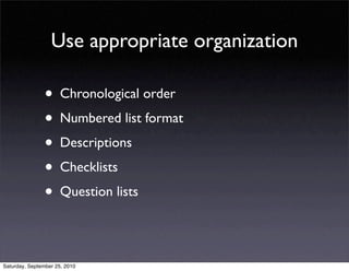 Use appropriate organization

                • Chronological order
                • Numbered list format
                • Descriptions
                • Checklists
                • Question lists

Saturday, September 25, 2010
 