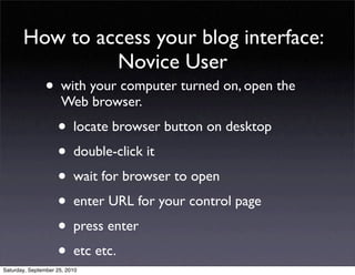 How to access your blog interface:
                Novice User
                • with your computer turned on, open the
                      Web browser.

                    • locate browser button on desktop
                    • double-click it
                    • wait for browser to open
                    • enter URL for your control page
                    • press enter
                    • etc etc.
Saturday, September 25, 2010
 