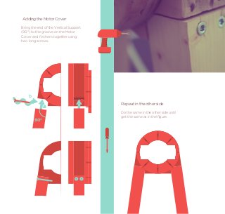 Adding the Motor Cover
Bring the end of the Vertical Support
(90°) to the groove on the Motor
Cover and ﬁx them together using
two long screws.




    b
                                        Repeat in the other side
              a
              a
                                        Do the same in the other side until
                                        get the same as in the ﬁgure.
        90°
 