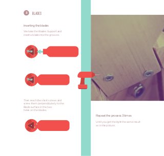 3     Blades


Inserting the blades
We take the Blades Support and
insert a blade into the grooves.




  Stop




  Stop




Then reach the short screws and
screw them perpendicularly to the
Blade surface in the two
holes on the blades.

                                    Repeat the process 3 times
                                    Until you get the right the same result
                                    as in the picture.
 