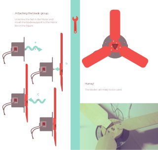 Attaching the blade group
Unscrew the Nut in the Motor and
insert the bladessupport to the Motor
like in the ﬁgure.




                a




                                        b




                                            Hurray!
                                            The blades are ready to be used.
                    C
 