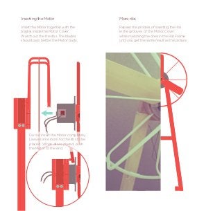 Inserting the Motor                       More ribs
Insert the Motor together with the        Repeat the process of inserting the ribs
blades inside the Motor Cover.            in the grooves of the Motor Cover
Watch out the the ribs. The blades        while matching the ones in the Rib Frame
should pass before the Motor body.        until you get the same result as the picture.




    Do not insert the Motor completely.
    Leave some room for the ribs to be
    placed . When all are placed, push
    the Motor to the end.
 