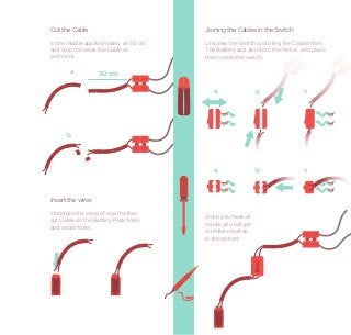 Cut the Cable                          Joining the Cables in the Switch
in the middle approximately at 50 cm   Unscrew the Switch and bring the Cables from
and strip the wires the Cable at       The Battery and also from the Motor, and place
both end.                              them inside the switch.

       a           50 cm

                                          a                   b             c




      b




                                          a                   b             c



Insert the wires
Introduce the wires of one the free
                                       Once you have all
cut Cable on the Battery Pack holes
                                       inside, you will get
and solder them.
                                       a similar result as
                                       in the picture.
 