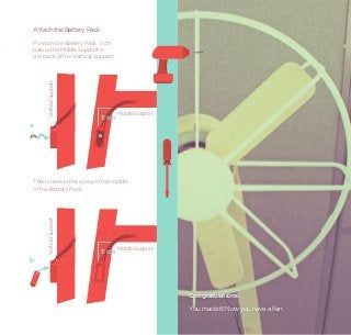 Attach the Battery Pack
    Position the Battery Pack 5 cm
    below the Middle Support in
    the back of the Vertical Support
         Vertical Support




                                       Middle Support
                              5 cm
a




    Then screw in the screw in the middle
    of the Battery Pack.
         Vertical Support




                                       Middle Support
                              5 cm
b




                                                        Congratulations!
                                                        You made it! Now you have a Fan.
 