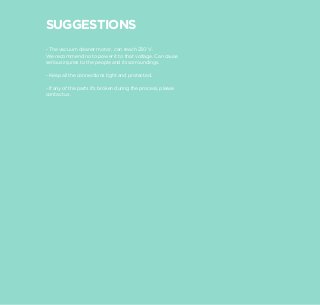 SUGGESTIONS
- The vacuum cleaner motor, can reach 230 V.
We recommend no to power it to that voltage. Can cause
serious injuries to the people and its sorroundings.

- Keep all the connections tight and protected.

- If any of the parts it’s broken during the process, please
contact us.
 