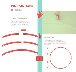 INSTRUCTIONS
    1   PROTECTION



Connecting the Rib Frames
Add a drop of Impact Glue to
the Rib frame and join them to the
Connectors using the marks as
reference.



a


                                     Repeat 4 times

b                                    We willl do this four times until we
                                     get a circular frame. Then put a heavy
                                     book on top of each connector and let
                                     the glue dry.


c
 